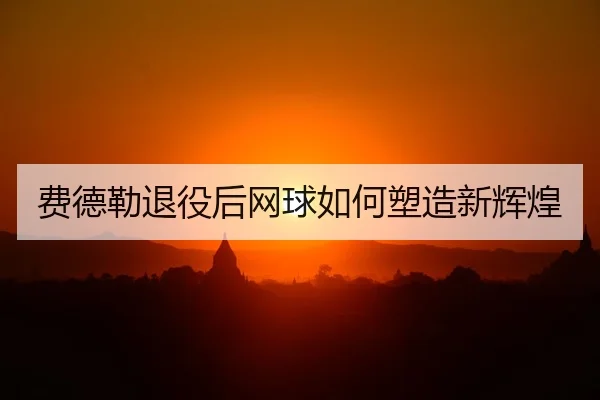 费德勒退役后网球如何塑造新辉煌